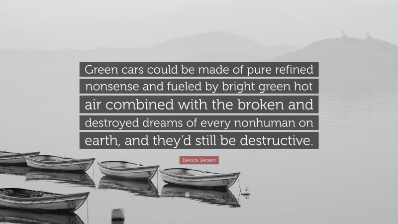 Derrick Jensen Quote: “Green cars could be made of pure refined nonsense and fueled by bright green hot air combined with the broken and destroyed dreams of every nonhuman on earth, and they’d still be destructive.”