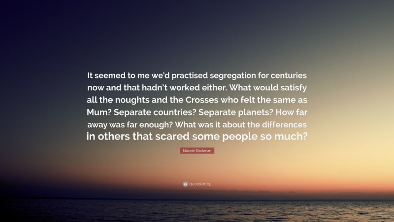 Malorie Blackman Quote: “It seemed to me we’d practised segregation for centuries now and that hadn’t worked either. What would satisfy all the noughts and the Crosses who felt the same as Mum? Separate countries? Separate planets? How far away was far enough? What was it about the differences in others that scared some people so much?”