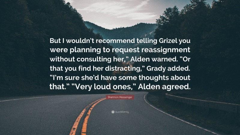 Shannon Messenger Quote: “But I wouldn’t recommend telling Grizel you were planning to request reassignment without consulting her,” Alden warned. “Or that you find her distracting,” Grady added. “I’m sure she’d have some thoughts about that.” “Very loud ones,” Alden agreed.”