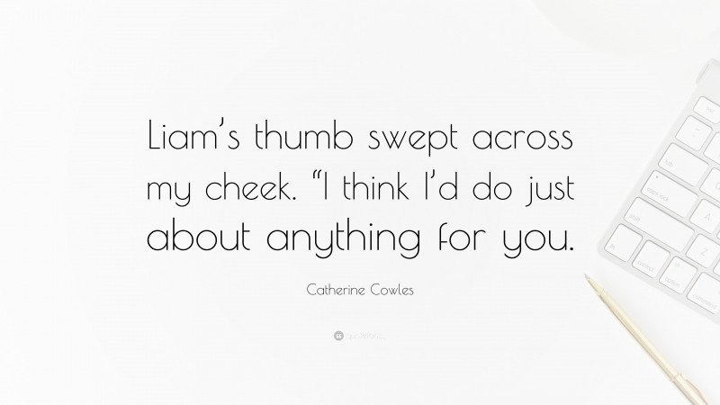 Catherine Cowles Quote: “Liam’s thumb swept across my cheek. “I think I’d do just about anything for you.”