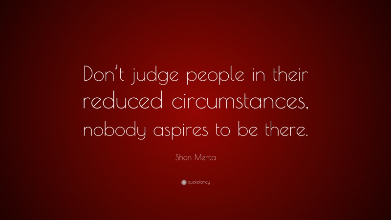 Shon Mehta Quote: “Don’t judge people in their reduced circumstances, nobody aspires to be there.”