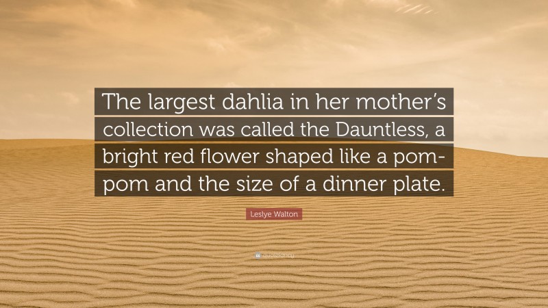 Leslye Walton Quote: “The largest dahlia in her mother’s collection was called the Dauntless, a bright red flower shaped like a pom-pom and the size of a dinner plate.”