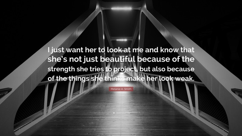 Melanie A. Smith Quote: “I just want her to look at me and know that she’s not just beautiful because of the strength she tries to project, but also because of the things she thinks make her look weak.”