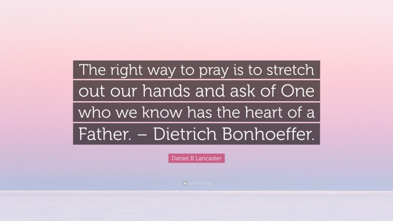 Daniel B Lancaster Quote: “The right way to pray is to stretch out our hands and ask of One who we know has the heart of a Father. – Dietrich Bonhoeffer.”