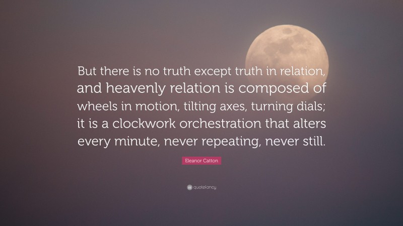 Eleanor Catton Quote: “But there is no truth except truth in relation, and heavenly relation is composed of wheels in motion, tilting axes, turning dials; it is a clockwork orchestration that alters every minute, never repeating, never still.”