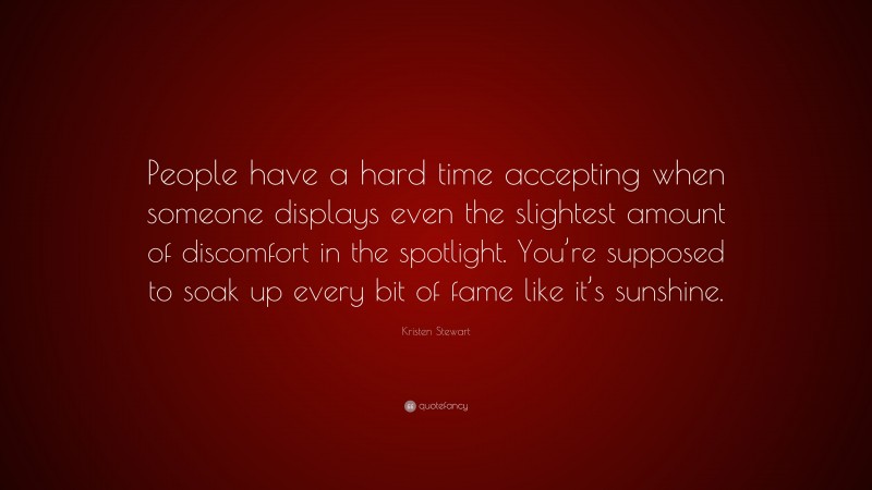 Kristen Stewart Quote: “People have a hard time accepting when someone displays even the slightest amount of discomfort in the spotlight. You’re supposed to soak up every bit of fame like it’s sunshine.”