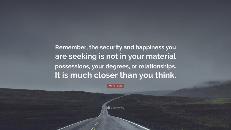 Mabel Katz Quote: “Remember, the security and happiness you are seeking is not in your material possessions, your degrees, or relationships. It is much closer than you think.”