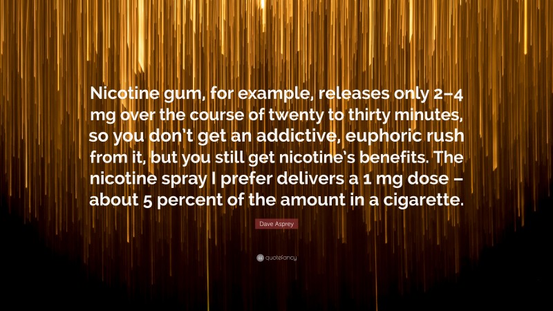Dave Asprey Quote: “Nicotine gum, for example, releases only 2–4 mg over the course of twenty to thirty minutes, so you don’t get an addictive, euphoric rush from it, but you still get nicotine’s benefits. The nicotine spray I prefer delivers a 1 mg dose – about 5 percent of the amount in a cigarette.”
