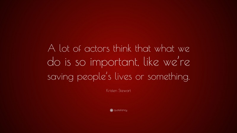 Kristen Stewart Quote: “A lot of actors think that what we do is so important, like we’re saving people’s lives or something.”