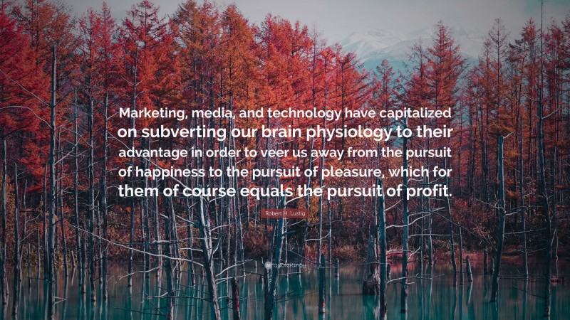 Robert H. Lustig Quote: “Marketing, media, and technology have capitalized on subverting our brain physiology to their advantage in order to veer us away from the pursuit of happiness to the pursuit of pleasure, which for them of course equals the pursuit of profit.”