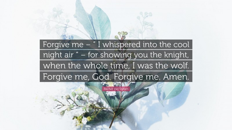 Rachel Van Dyken Quote: “Forgive me – ” I whispered into the cool night air “ – for showing you the knight, when the whole time, I was the wolf. Forgive me, God. Forgive me. Amen.”