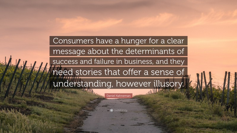 Daniel Kahneman Quote: “Consumers have a hunger for a clear message about the determinants of success and failure in business, and they need stories that offer a sense of understanding, however illusory.”