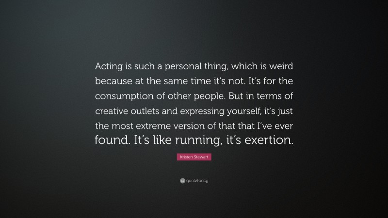 Kristen Stewart Quote: “Acting is such a personal thing, which is weird because at the same time it’s not. It’s for the consumption of other people. But in terms of creative outlets and expressing yourself, it’s just the most extreme version of that that I’ve ever found. It’s like running, it’s exertion.”