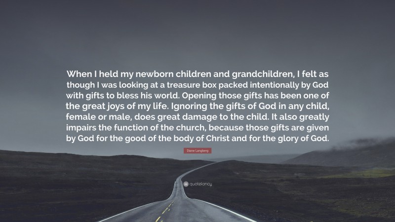 Diane Langberg Quote: “When I held my newborn children and grandchildren, I felt as though I was looking at a treasure box packed intentionally by God with gifts to bless his world. Opening those gifts has been one of the great joys of my life. Ignoring the gifts of God in any child, female or male, does great damage to the child. It also greatly impairs the function of the church, because those gifts are given by God for the good of the body of Christ and for the glory of God.”