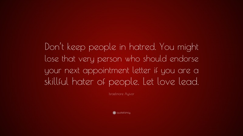Israelmore Ayivor Quote: “Don’t keep people in hatred. You might lose that very person who should endorse your next appointment letter if you are a skillful hater of people. Let love lead.”