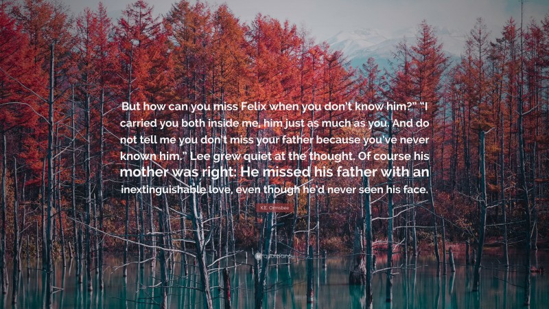 K.E. Ormsbee Quote: “But how can you miss Felix when you don’t know him?” “I carried you both inside me, him just as much as you. And do not tell me you don’t miss your father because you’ve never known him.” Lee grew quiet at the thought. Of course his mother was right: He missed his father with an inextinguishable love, even though he’d never seen his face.”