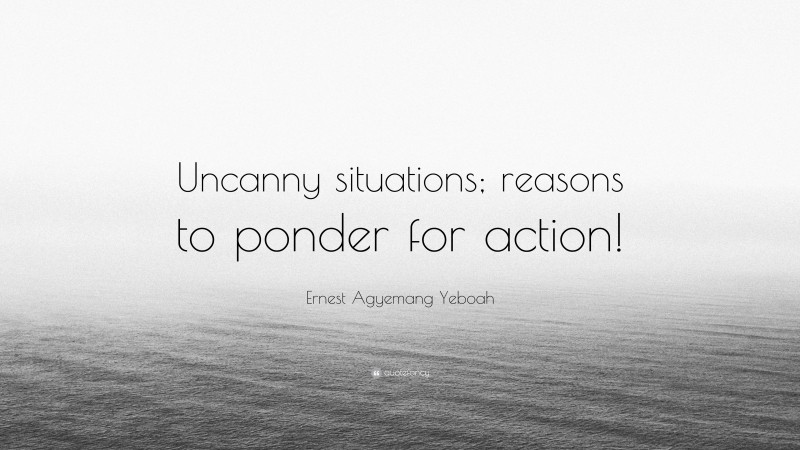 Ernest Agyemang Yeboah Quote: “Uncanny situations; reasons to ponder for action!”