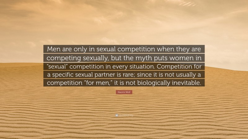 Naomi Wolf Quote: “Men are only in sexual competition when they are competing sexually, but the myth puts women in “sexual” competition in every situation. Competition for a specific sexual partner is rare; since it is not usually a competition “for men,” it is not biologically inevitable.”