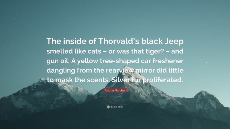 Lindsay Buroker Quote: “The inside of Thorvald’s black Jeep smelled like cats – or was that tiger? – and gun oil. A yellow tree-shaped car freshener dangling from the rearview mirror did little to mask the scents. Silver fur proliferated.”