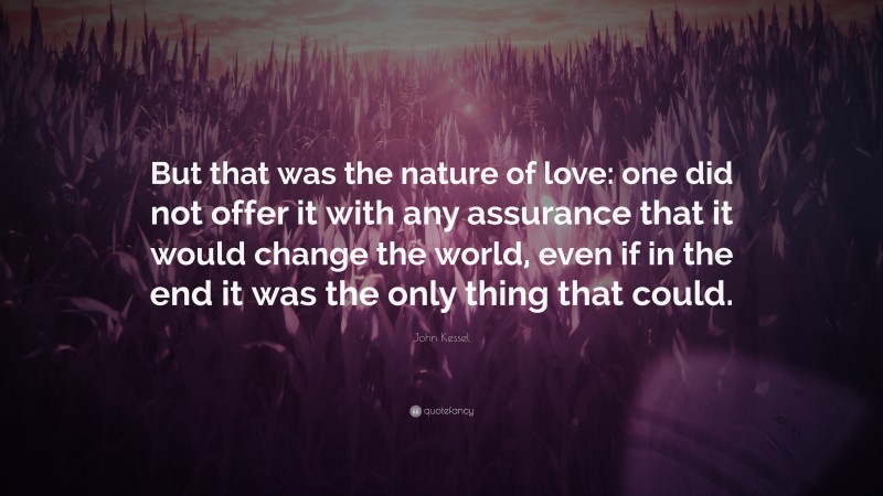 John Kessel Quote: “But that was the nature of love: one did not offer it with any assurance that it would change the world, even if in the end it was the only thing that could.”