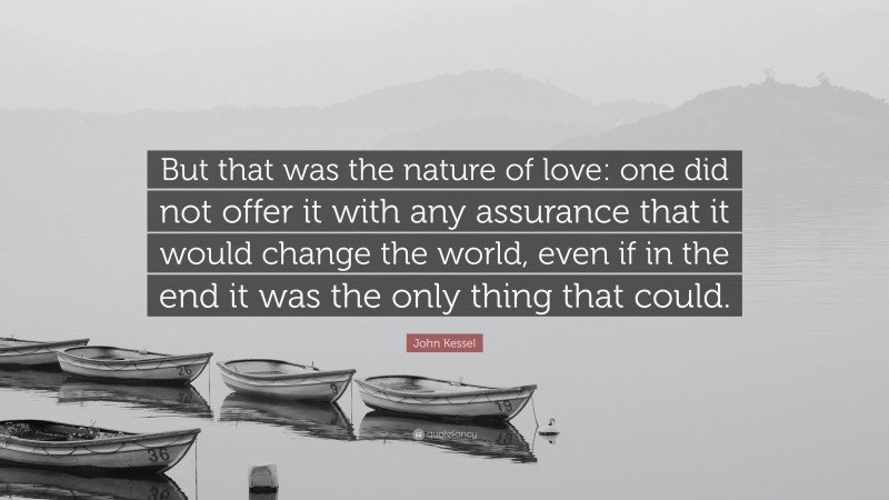 John Kessel Quote: “But that was the nature of love: one did not offer it with any assurance that it would change the world, even if in the end it was the only thing that could.”