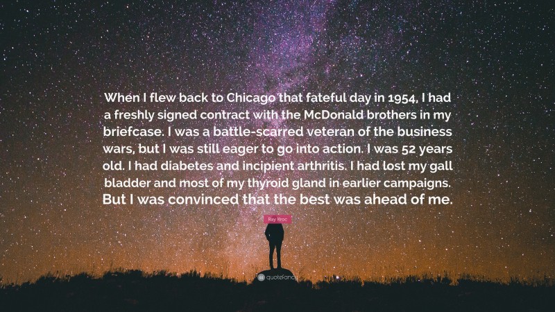 Ray Kroc Quote: “When I flew back to Chicago that fateful day in 1954, I had a freshly signed contract with the McDonald brothers in my briefcase. I was a battle-scarred veteran of the business wars, but I was still eager to go into action. I was 52 years old. I had diabetes and incipient arthritis. I had lost my gall bladder and most of my thyroid gland in earlier campaigns. But I was convinced that the best was ahead of me.”