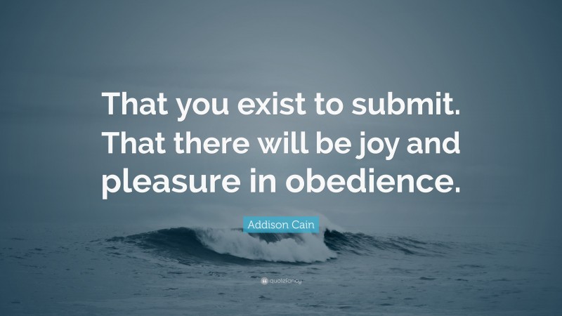 Addison Cain Quote: “That you exist to submit. That there will be joy and pleasure in obedience.”