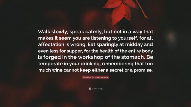 Miguel de Cervantes Saavedra Quote: “Walk slowly; speak calmly, but not in a way that makes it seem you are listening to yourself, for all affectation is wrong. Eat sparingly at midday and even less for supper, for the health of the entire body is forged in the workshop of the stomach. Be temperate in your drinking, remembering that too much wine cannot keep either a secret or a promise.”