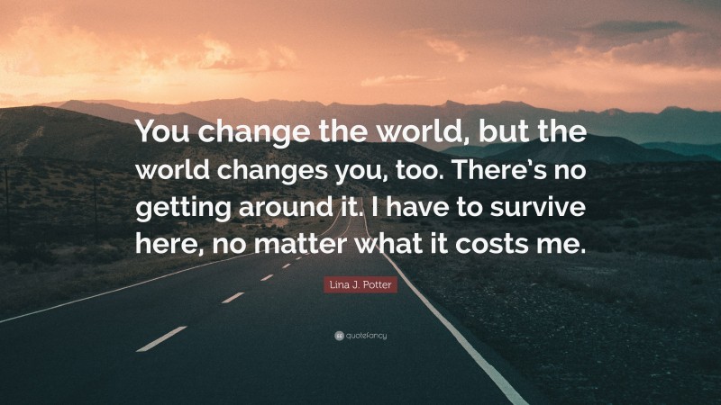 Lina J. Potter Quote: “You change the world, but the world changes you, too. There’s no getting around it. I have to survive here, no matter what it costs me.”