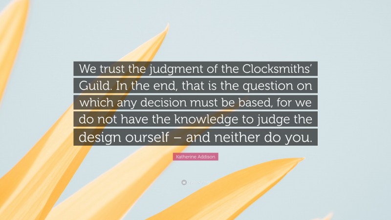 Katherine Addison Quote: “We trust the judgment of the Clocksmiths’ Guild. In the end, that is the question on which any decision must be based, for we do not have the knowledge to judge the design ourself – and neither do you.”