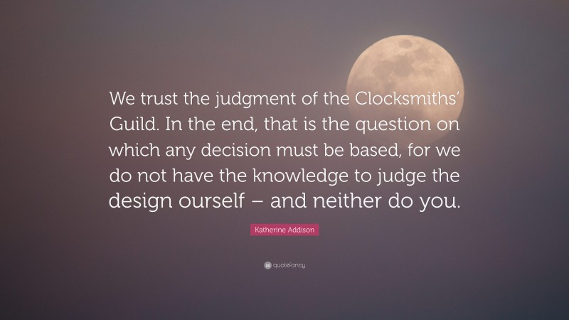 Katherine Addison Quote: “We trust the judgment of the Clocksmiths’ Guild. In the end, that is the question on which any decision must be based, for we do not have the knowledge to judge the design ourself – and neither do you.”