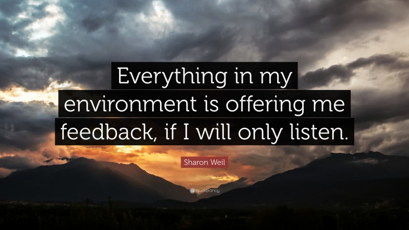 Sharon Weil Quote: “Everything in my environment is offering me feedback, if I will only listen.”