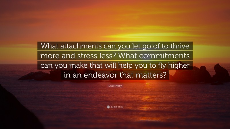 Scott Perry Quote: “What attachments can you let go of to thrive more and stress less? What commitments can you make that will help you to fly higher in an endeavor that matters?”