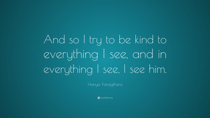 Hanya Yanagihara Quote: “And so I try to be kind to everything I see, and in everything I see, I see him.”