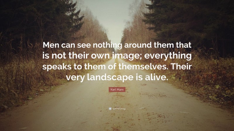 Karl Marx Quote: “Men can see nothing around them that is not their own image; everything speaks to them of themselves. Their very landscape is alive.”