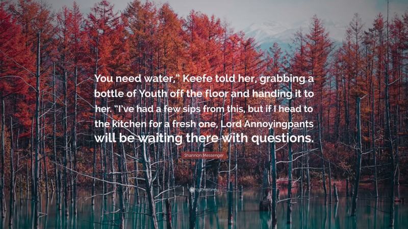 Shannon Messenger Quote: “You need water,” Keefe told her, grabbing a bottle of Youth off the floor and handing it to her. “I’ve had a few sips from this, but if I head to the kitchen for a fresh one, Lord Annoyingpants will be waiting there with questions.”