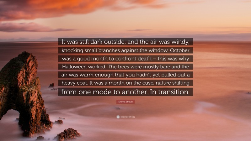 Emma Straub Quote: “It was still dark outside, and the air was windy, knocking small branches against the window. October was a good month to confront death – this was why Halloween worked. The trees were mostly bare and the air was warm enough that you hadn’t yet pulled out a heavy coat. It was a month on the cusp, nature shifting from one mode to another. In transition.”