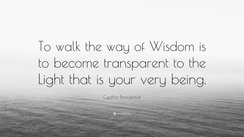 Cynthia Bourgeault Quote: “To walk the way of Wisdom is to become transparent to the Light that is your very being.”