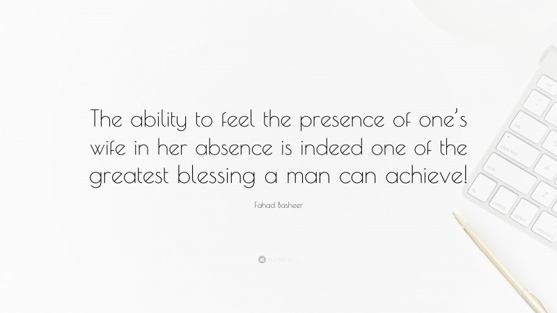 Fahad Basheer Quote: “The ability to feel the presence of one’s wife in her absence is indeed one of the greatest blessing a man can achieve!”