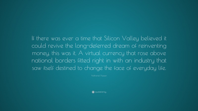 Nathaniel Popper Quote: “If there was ever a time that Silicon Valley believed it could revive the long-deferred dream of reinventing money, this was it. A virtual currency that rose above national borders fitted right in with an industry that saw itself destined to change the face of everyday life.”