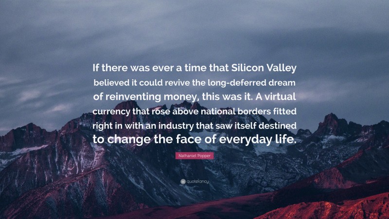 Nathaniel Popper Quote: “If there was ever a time that Silicon Valley believed it could revive the long-deferred dream of reinventing money, this was it. A virtual currency that rose above national borders fitted right in with an industry that saw itself destined to change the face of everyday life.”