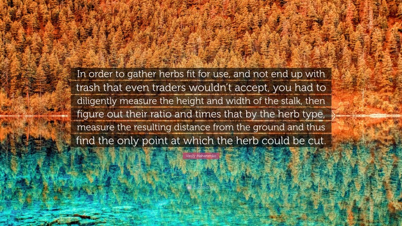 Vasily Mahanenko Quote: “In order to gather herbs fit for use, and not end up with trash that even traders wouldn’t accept, you had to diligently measure the height and width of the stalk, then figure out their ratio and times that by the herb type, measure the resulting distance from the ground and thus find the only point at which the herb could be cut.”