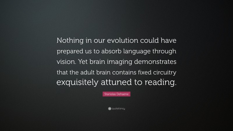 Stanislas Dehaene Quote: “Nothing in our evolution could have prepared us to absorb language through vision. Yet brain imaging demonstrates that the adult brain contains fixed circuitry exquisitely attuned to reading.”