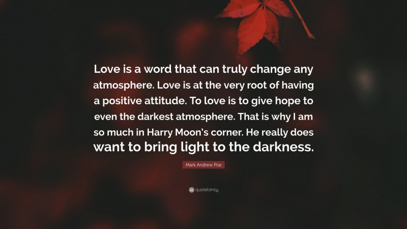 Mark Andrew Poe Quote: “Love is a word that can truly change any atmosphere. Love is at the very root of having a positive attitude. To love is to give hope to even the darkest atmosphere. That is why I am so much in Harry Moon’s corner. He really does want to bring light to the darkness.”