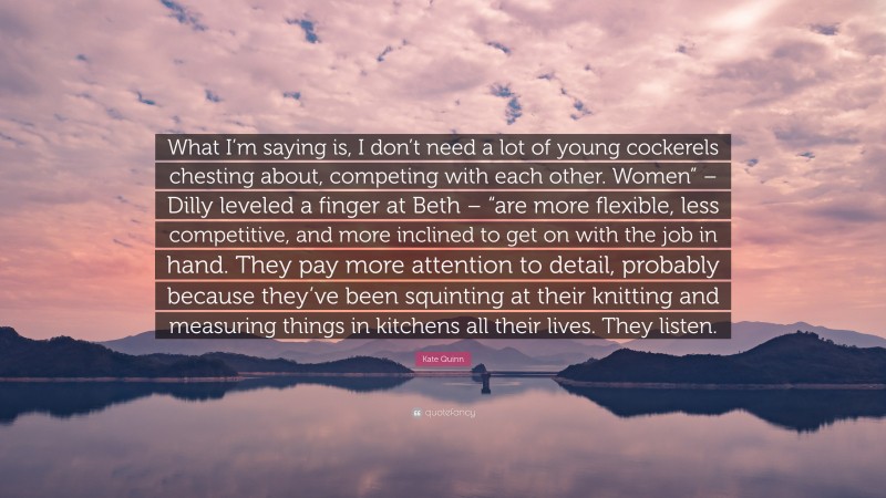 Kate Quinn Quote: “What I’m saying is, I don’t need a lot of young cockerels chesting about, competing with each other. Women” – Dilly leveled a finger at Beth – “are more flexible, less competitive, and more inclined to get on with the job in hand. They pay more attention to detail, probably because they’ve been squinting at their knitting and measuring things in kitchens all their lives. They listen.”