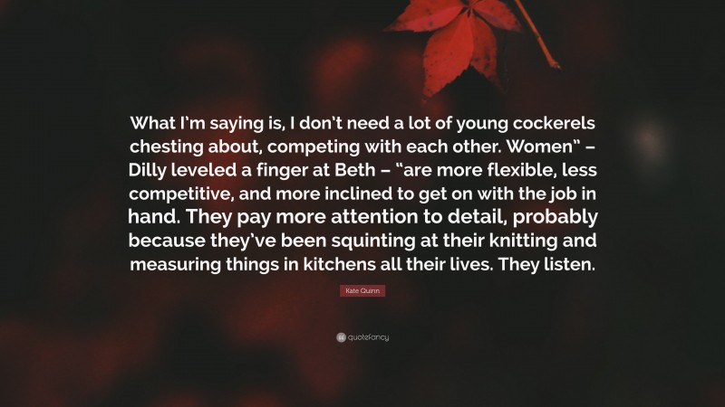Kate Quinn Quote: “What I’m saying is, I don’t need a lot of young cockerels chesting about, competing with each other. Women” – Dilly leveled a finger at Beth – “are more flexible, less competitive, and more inclined to get on with the job in hand. They pay more attention to detail, probably because they’ve been squinting at their knitting and measuring things in kitchens all their lives. They listen.”