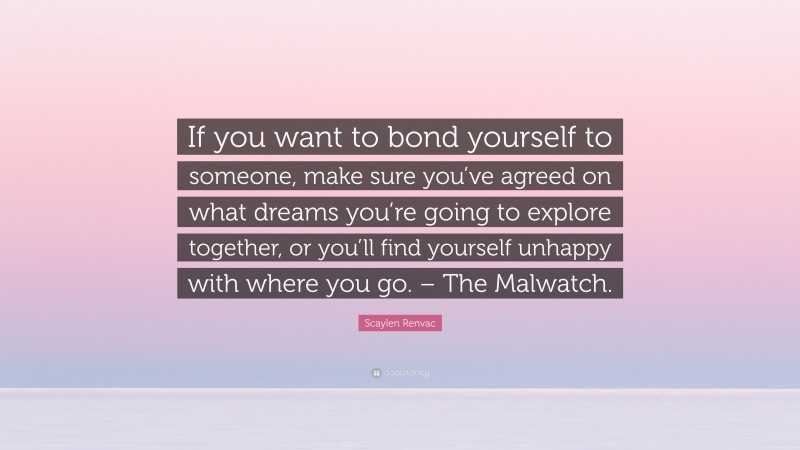 Scaylen Renvac Quote: “If you want to bond yourself to someone, make sure you’ve agreed on what dreams you’re going to explore together, or you’ll find yourself unhappy with where you go. – The Malwatch.”