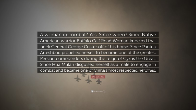 M.B. Dallocchio Quote: “A woman in combat? Yes. Since when? Since Native American warrior Buffalo Calf Road Woman knocked that prick General George Custer off of his horse. Since Pantea Arteshbod propelled herself to become one of the greatest Persian commanders during the reign of Cyrus the Great. Since Hua Mulan disguised herself as a male to engage in combat and became one of China’s most respected heroines.”