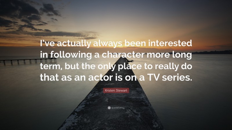 Kristen Stewart Quote: “I’ve actually always been interested in following a character more long term, but the only place to really do that as an actor is on a TV series.”