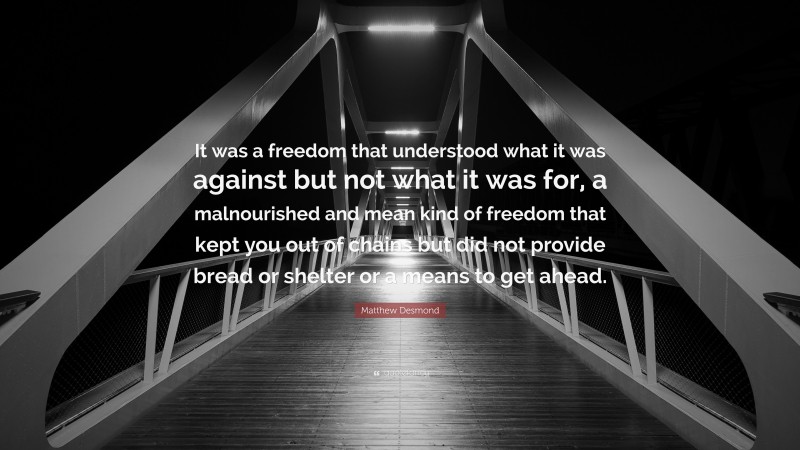 Matthew Desmond Quote: “It was a freedom that understood what it was against but not what it was for, a malnourished and mean kind of freedom that kept you out of chains but did not provide bread or shelter or a means to get ahead.”